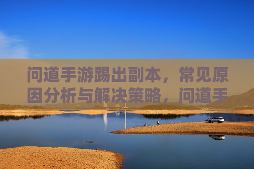 问道手游踢出副本，常见原因分析与解决策略，问道手游踢出副本，常见原因分析与解决策略