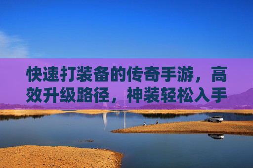 快速打装备的传奇手游，高效升级路径，神装轻松入手，战斗体验升级，传奇手游快速打装备，高效升级路径，神装轻松入手，战斗体验升级