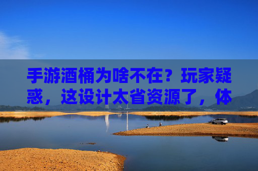 手游酒桶为啥不在?玩家疑惑,这设计太省资源了,体验大打折扣!