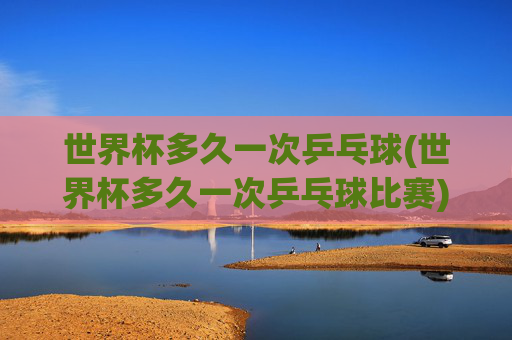 世界杯多久一次乒乓球(世界杯多久一次乒乓球比赛)
