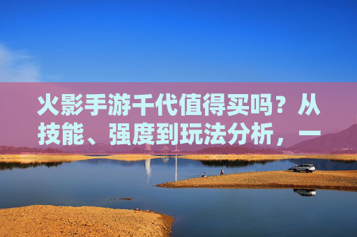 火影手游千代值得买吗？从技能、强度到玩法分析，一文说清！火影手游千代值得买吗？从技能、强度到玩法一文解析
