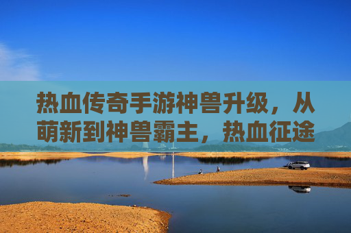 热血传奇手游神兽升级,从萌新到神兽霸主,热血征途的进阶之路,热血传奇神兽升级,从萌新到霸主的热血征途