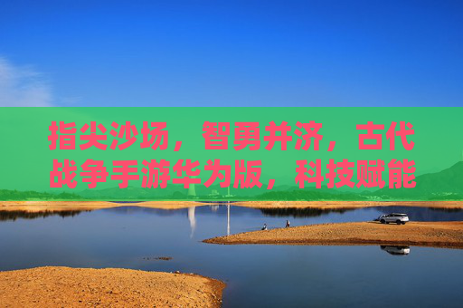 指尖沙场,智勇并济,古代战争手游华为版,科技赋能下的历史史诗新体验