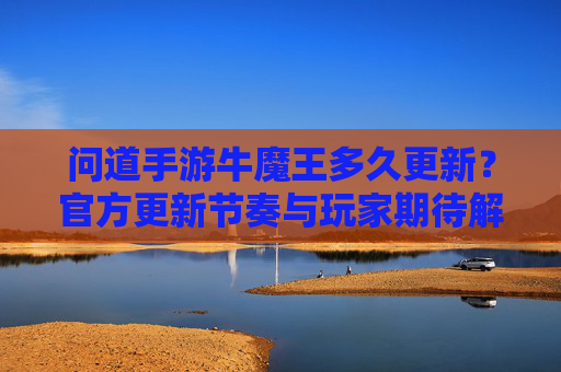 问道手游牛魔王多久更新？官方更新节奏与玩家期待解析，问道手游牛魔王更新时间，官方更新节奏与玩家期待解析