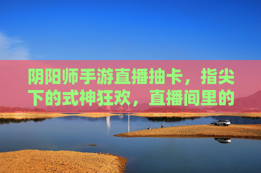 阴阳师手游直播抽卡,指尖下的式神狂欢,直播间里的神之降临,阴阳师手游直播抽卡,指尖下的式神狂欢,直播间里的神之降临
