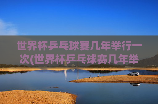 世界杯乒乓球赛几年举行一次(世界杯乒乓球赛几年举行一次比赛)