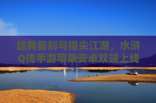 经典复刻与指尖江湖,水浒Q传手游苹果安卓双端上线,重温梁山好汉热血篇章