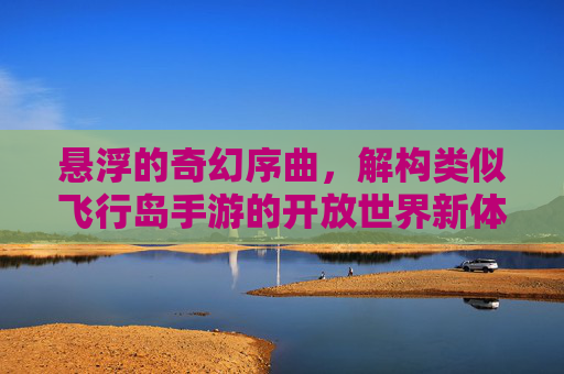 悬浮的奇幻序曲，解构类似飞行岛手游的开放世界新体验，悬浮的奇幻序曲，解构类似飞行岛手游的开放世界新体验