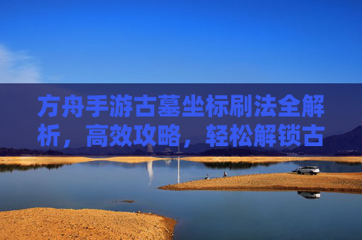 方舟手游古墓坐标刷法全解析，高效攻略，轻松解锁古墓资源