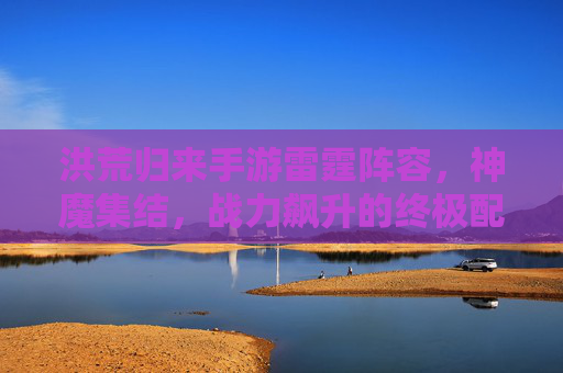 洪荒归来手游雷霆阵容,神魔集结,战力飙升的终极配置指南,洪荒归来手游雷霆阵容,神魔集结,战力飙升的终极配置指南