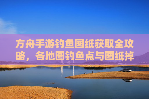 方舟手游钓鱼图纸获取全攻略,各地图钓鱼点与图纸掉落位置详解,方舟手游钓鱼图纸获取全攻略,各地图钓鱼点与图纸掉落位置详解