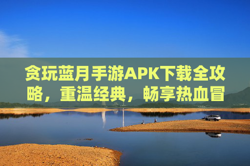 贪玩蓝月手游APK下载全攻略，重温经典，畅享热血冒险，贪玩蓝月手游APK下载全攻略，重温经典，畅享热血冒险