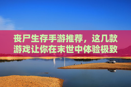 丧尸生存手游推荐,这几款游戏让你在末世中体验极致生存挑战