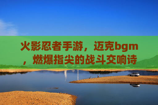 火影忍者手游,迈克bgm,燃爆指尖的战斗交响诗