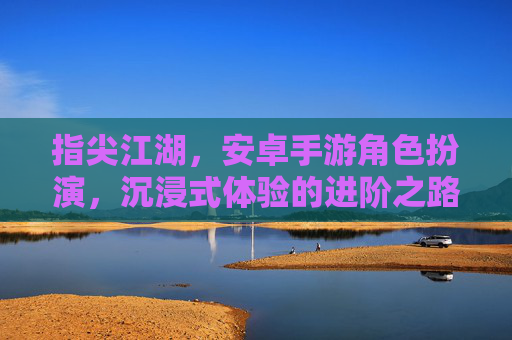 指尖江湖，安卓手游角色扮演，沉浸式体验的进阶之路，指尖江湖，安卓手游角色扮演，沉浸式体验的进阶之路