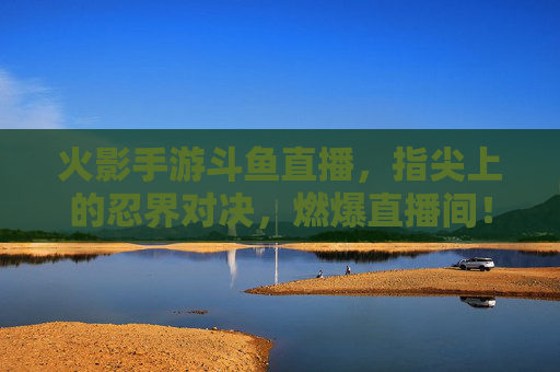 火影手游斗鱼直播，指尖上的忍界对决，燃爆直播间！火影手游斗鱼直播，指尖上的忍界对决，燃爆直播间！