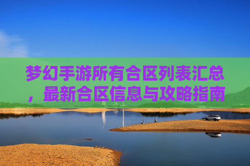 梦幻手游所有合区列表汇总，最新合区信息与攻略指南，梦幻手游所有合区列表汇总，最新合区信息与攻略指南