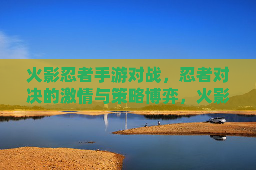 火影忍者手游对战，忍者对决的激情与策略博弈，火影忍者手游对战，忍者对决的激情与策略博弈
