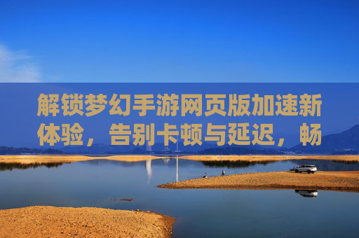 解锁梦幻手游网页版加速新体验,告别卡顿与延迟,畅享经典回合制乐趣