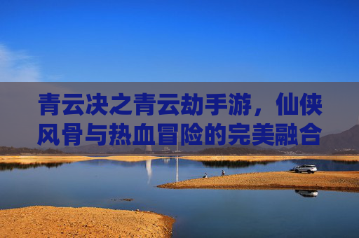 青云决之青云劫手游，仙侠风骨与热血冒险的完美融合，开启你的修仙传奇