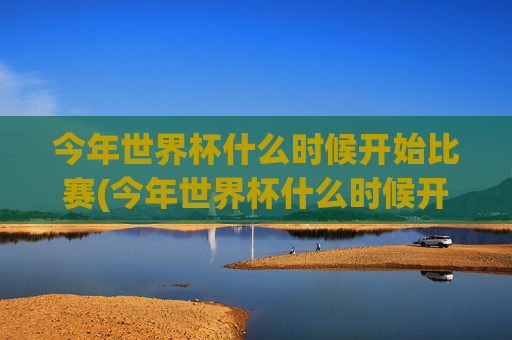今年世界杯什么时候开始比赛(今年世界杯什么时候开始比赛的)