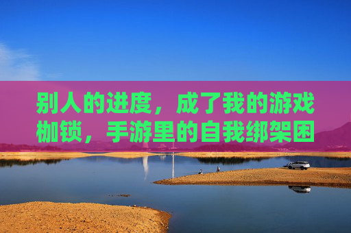 别人的进度，成了我的游戏枷锁，手游里的自我绑架困境，别人的进度，成了我的游戏枷锁，手游里的自我绑架困境