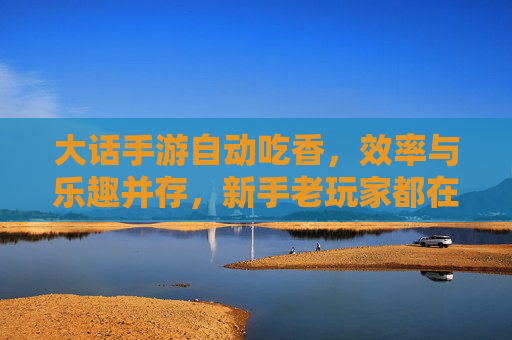 大话手游自动吃香，效率与乐趣并存，新手老玩家都在用的技巧