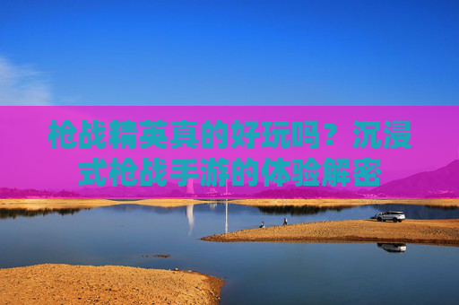 枪战精英真的好玩吗？沉浸式枪战手游的体验解密