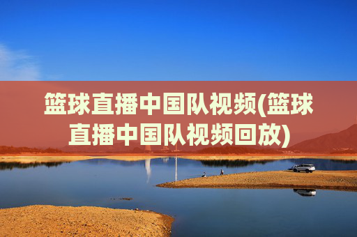 篮球直播中国队视频(篮球直播中国队视频回放)
