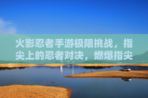 火影忍者手游极限挑战,指尖上的忍者对决,燃爆指尖的忍者传奇,火影忍者手游极限挑战,指尖上的忍者对决燃爆传奇