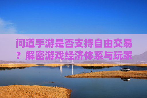 问道手游是否支持自由交易？解密游戏经济体系与玩家交易体验，问道手游是否支持自由交易？解密游戏经济体系与玩家交易体验
