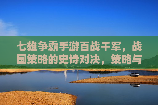 七雄争霸手游百战千军，战国策略的史诗对决，策略与战争的深度博弈，七雄争霸手游，百战千军，战国策略的史诗对决与深度博弈