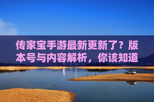 传家宝手游最新更新了？版本号与内容解析，你该知道的更新信息