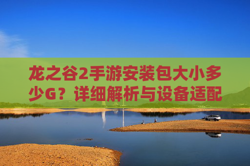 龙之谷2手游安装包大小多少G?详细解析与设备适配指南