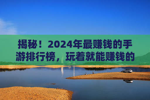 揭秘!2024年最赚钱的手游排行榜,玩着就能赚钱的隐藏福利(附风险提示)