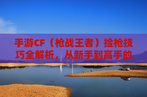 手游CF（枪战王者）捡枪技巧全解析，从新手到高手的核心攻略，手游CF（枪战王者）捡枪技巧全解析，从新手到高手的实战攻略