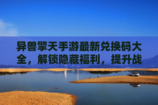 异兽擎天手游最新兑换码大全，解锁隐藏福利，提升战斗实力，异兽擎天手游最新兑换码大全，解锁隐藏福利，提升战斗实力