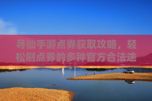 寻仙手游点券获取攻略,轻松刷点券的多种官方合法途径详解