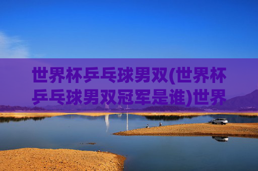 世界杯乒乓球男双(世界杯乒乓球男双冠军是谁)世界杯乒乓球男双冠军是谁?历届男双冠军一览