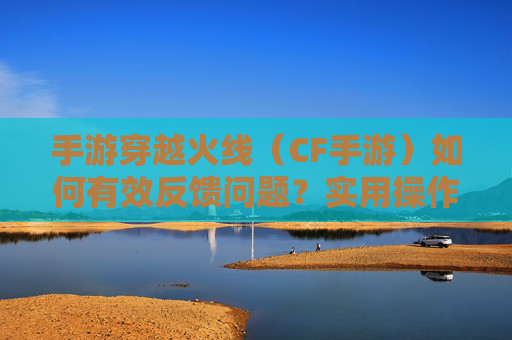 手游穿越火线(CF手游)如何有效反馈问题?实用操作指南与技巧