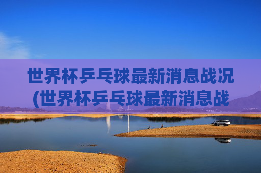 世界杯乒乓球最新消息战况(世界杯乒乓球最新消息战况查询)