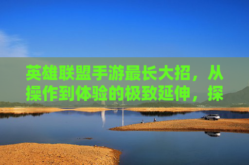 英雄联盟手游最长大招，从操作到体验的极致延伸，探索技能释放的巅峰之美，英雄联盟手游最长大招，从操作到体验的极致延伸，探索技能释放的巅峰之美