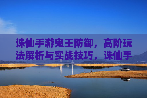 诛仙手游鬼王防御，高阶玩法解析与实战技巧，诛仙手游鬼王防御高阶玩法解析与实战技巧