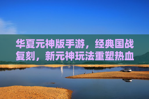华夏元神版手游，经典国战复刻，新元神玩法重塑热血江湖
