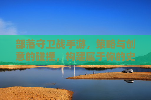 部落守卫战手游,策略与创意的碰撞,构建属于你的史诗守护王国,部落守卫战手游,策略与创意的碰撞,构建属于你的史诗守护王国
