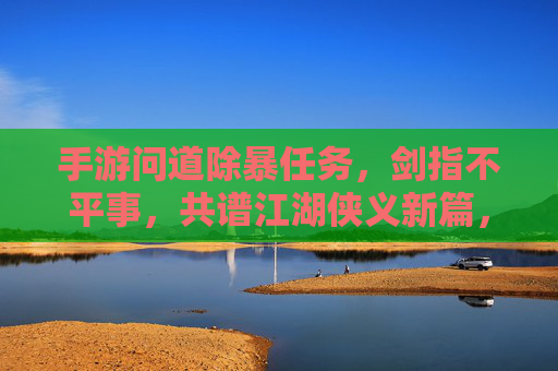 手游问道除暴任务，剑指不平事，共谱江湖侠义新篇，手游问道除暴任务，剑指不平事，共谱江湖侠义新篇