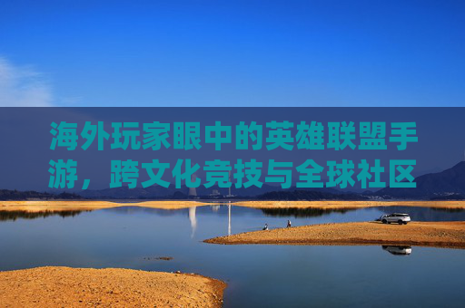 海外玩家眼中的英雄联盟手游,跨文化竞技与全球社区的数字共鸣