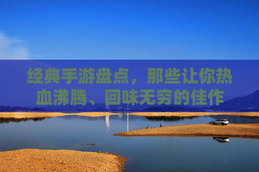 经典手游盘点，那些让你热血沸腾、回味无穷的佳作