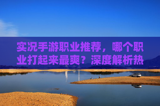 实况手游职业推荐,哪个职业打起来最爽?深度解析热门职业优劣,实况手游职业全解析,哪个职业打起来最爽?热门职业优劣深度对比