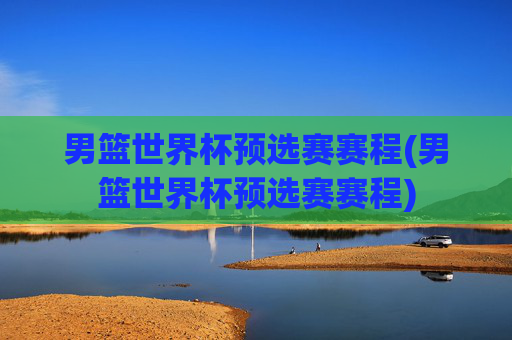 男篮世界杯预选赛赛程(男篮世界杯预选赛赛程)